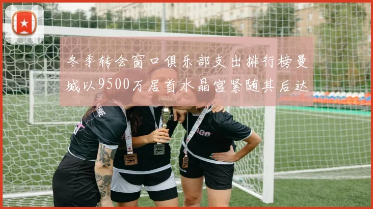 冬季转会窗口俱乐部支出排行榜曼城以9500万居首水晶宫紧随其后达8970万