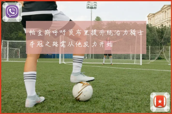 帕金斯呼吁莫布里提升统治力骑士夺冠之路需从他发力开始
