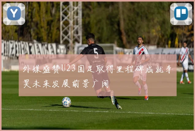 外媒盛赞U23国足取得里程碑成就李昊未来发展前景广阔