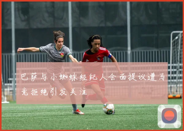 巴萨与小蜘蛛经纪人会面提议遭马竞拒绝引发关注