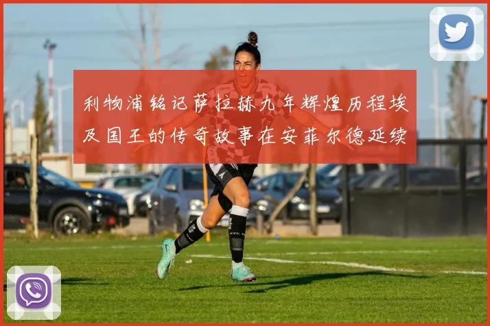 利物浦铭记萨拉赫九年辉煌历程埃及国王的传奇故事在安菲尔德延续
