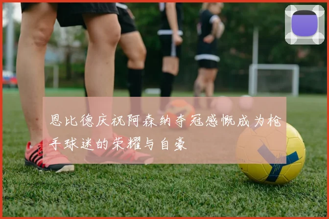 恩比德庆祝阿森纳夺冠感慨成为枪手球迷的荣耀与自豪