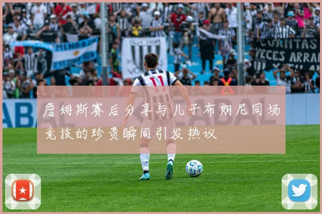 詹姆斯赛后分享与儿子布朗尼同场竞技的珍贵瞬间引发热议