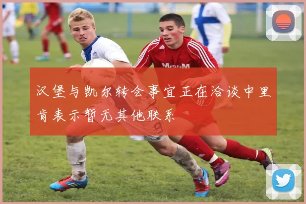 汉堡与凯尔转会事宜正在洽谈中里肯表示暂无其他联系
