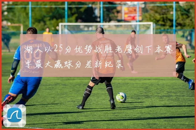 湖人以25分优势战胜老鹰创下本赛季最大赢球分差新纪录