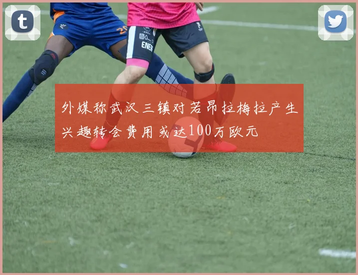 外媒称武汉三镇对若昂拉梅拉产生兴趣转会费用或达100万欧元