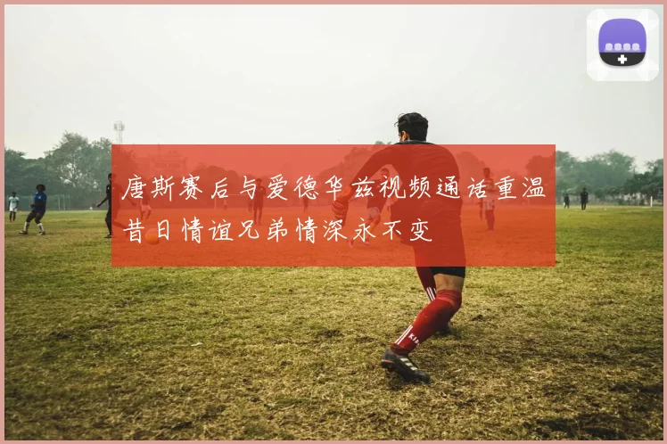 唐斯赛后与爱德华兹视频通话重温昔日情谊兄弟情深永不变