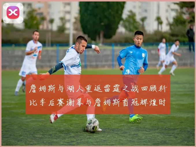 詹姆斯与湖人重返雷霆之战回顾科比季后赛谢幕与詹姆斯首冠辉煌时刻