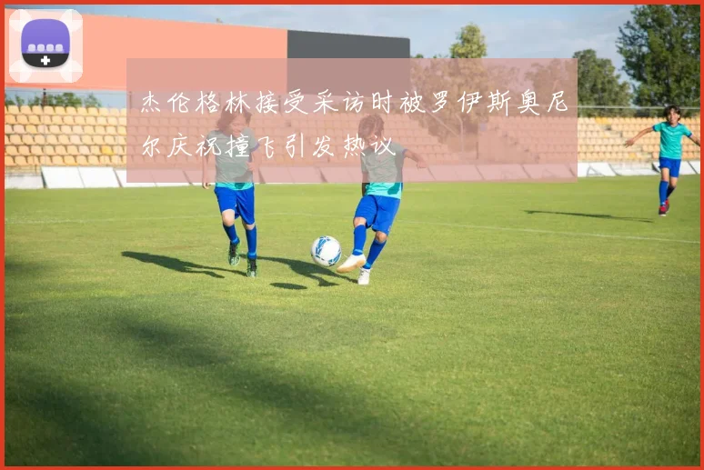 杰伦格林接受采访时被罗伊斯奥尼尔庆祝撞飞引发热议