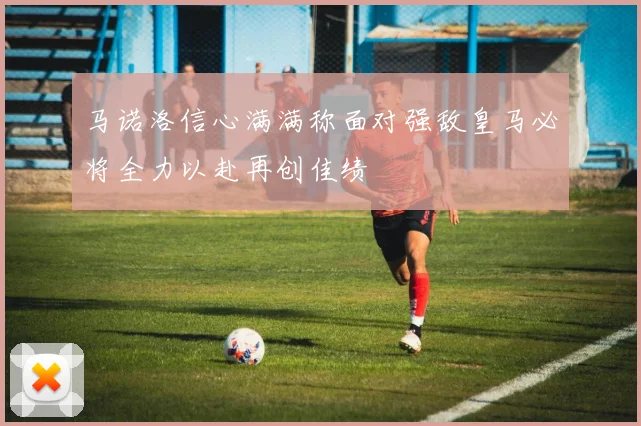 马诺洛信心满满称面对强敌皇马必将全力以赴再创佳绩