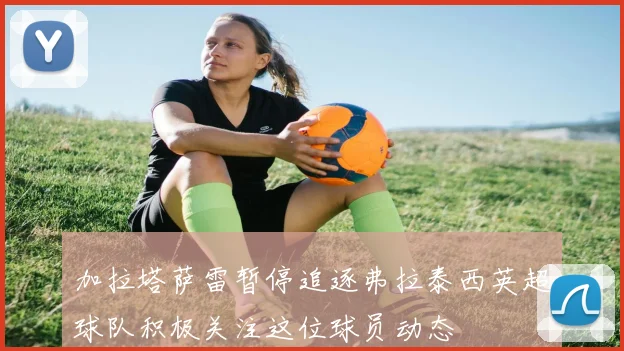 加拉塔萨雷暂停追逐弗拉泰西英超球队积极关注这位球员动态