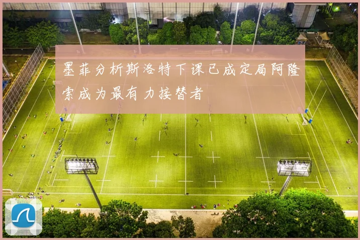 墨菲分析斯洛特下课已成定局阿隆索成为最有力接替者
