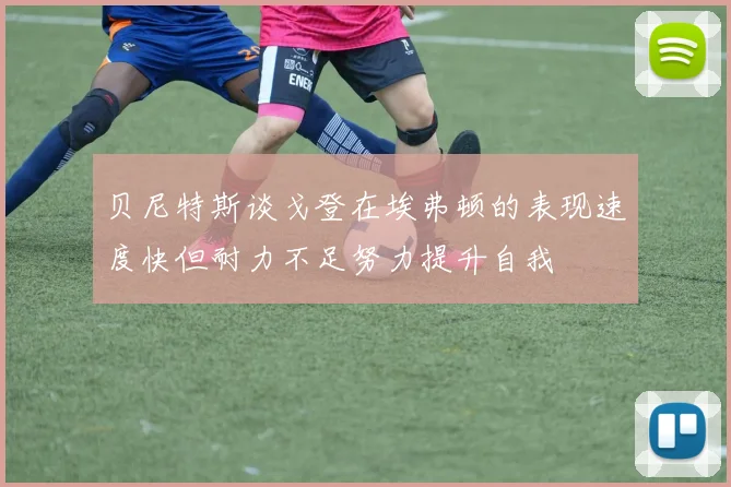 贝尼特斯谈戈登在埃弗顿的表现速度快但耐力不足努力提升自我