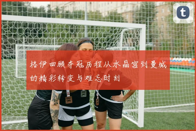 格伊回顾夺冠历程从水晶宫到曼城的精彩转变与难忘时刻
