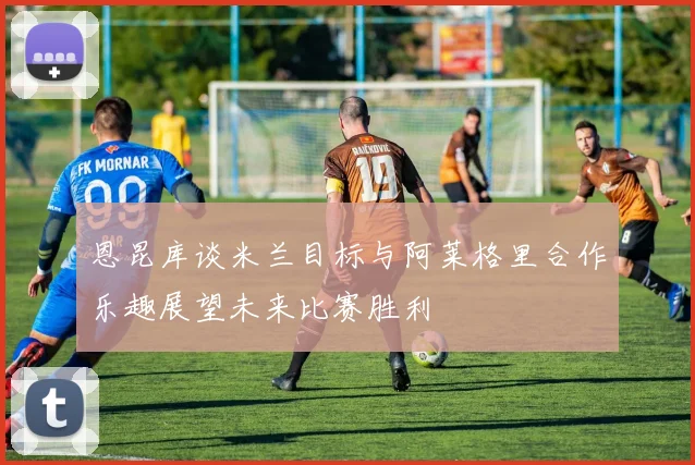 恩昆库谈米兰目标与阿莱格里合作乐趣展望未来比赛胜利