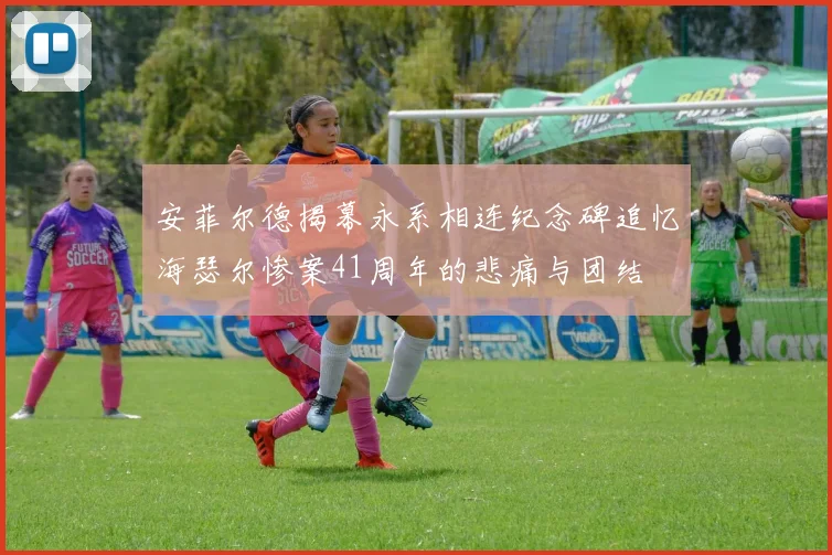 安菲尔德揭幕永系相连纪念碑追忆海瑟尔惨案41周年的悲痛与团结