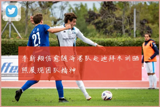 李新翔伤愈随海港队赴迪拜冬训晒照展现团队精神