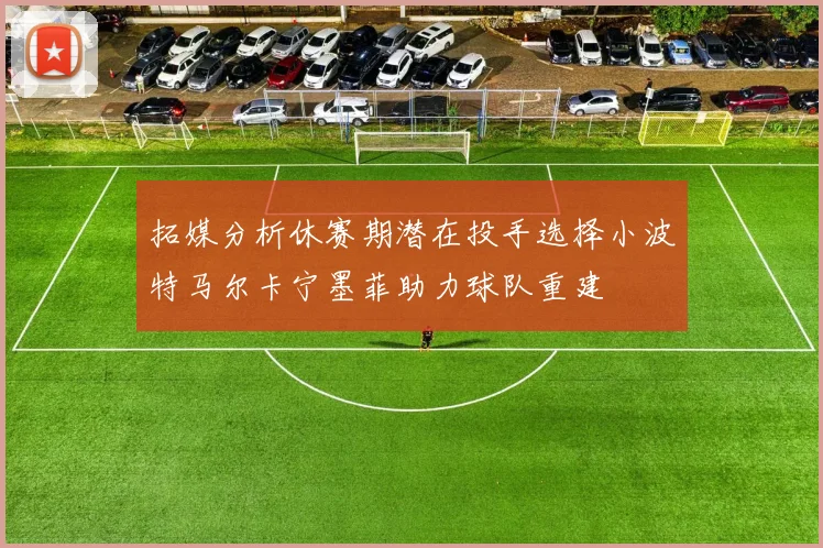 拓媒分析休赛期潜在投手选择小波特马尔卡宁墨菲助力球队重建