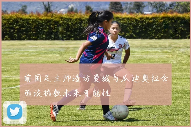 前国足主帅造访曼城与瓜迪奥拉会面谈执教未来可能性