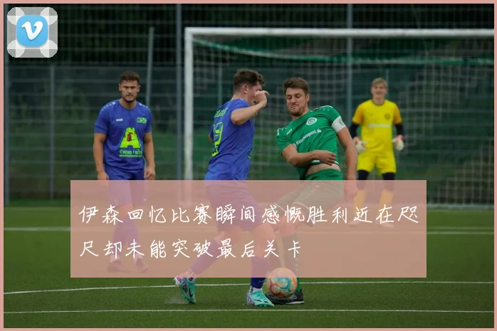 伊森回忆比赛瞬间感慨胜利近在咫尺却未能突破最后关卡